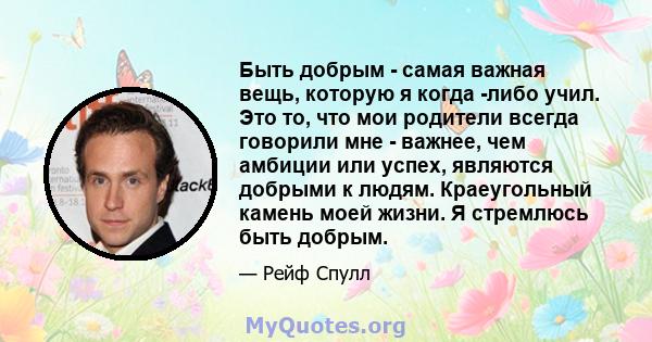 Быть добрым - самая важная вещь, которую я когда -либо учил. Это то, что мои родители всегда говорили мне - важнее, чем амбиции или успех, являются добрыми к людям. Краеугольный камень моей жизни. Я стремлюсь быть