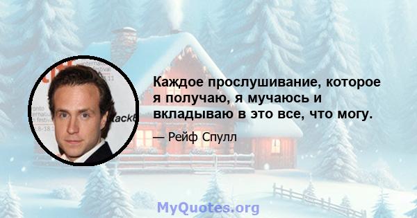 Каждое прослушивание, которое я получаю, я мучаюсь и вкладываю в это все, что могу.