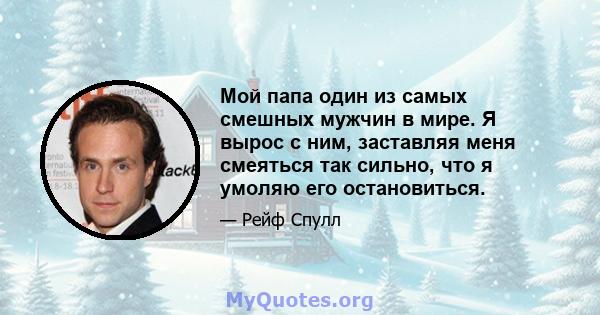 Мой папа один из самых смешных мужчин в мире. Я вырос с ним, заставляя меня смеяться так сильно, что я умоляю его остановиться.