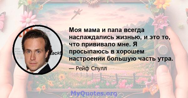 Моя мама и папа всегда наслаждались жизнью, и это то, что прививало мне. Я просыпаюсь в хорошем настроении большую часть утра.