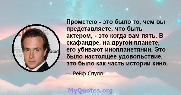 Прометею - это было то, чем вы представляете, что быть актером, - это когда вам пять. В скафандре, на другой планете, его убивают инопланетянин. Это было настоящее удовольствие, это было как часть истории кино.