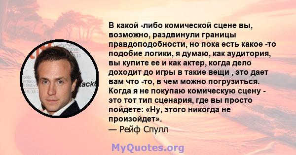 В какой -либо комической сцене вы, возможно, раздвинули границы правдоподобности, но пока есть какое -то подобие логики, я думаю, как аудитория, вы купите ее и как актер, когда дело доходит до игры в такие вещи , это