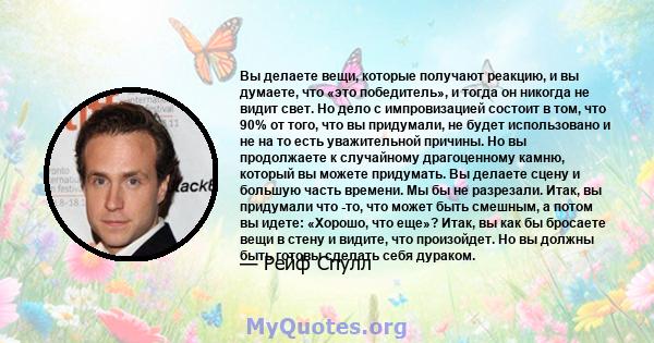 Вы делаете вещи, которые получают реакцию, и вы думаете, что «это победитель», и тогда он никогда не видит свет. Но дело с импровизацией состоит в том, что 90% от того, что вы придумали, не будет использовано и не на то 