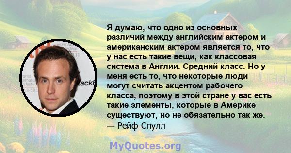 Я думаю, что одно из основных различий между английским актером и американским актером является то, что у нас есть такие вещи, как классовая система в Англии. Средний класс. Но у меня есть то, что некоторые люди могут