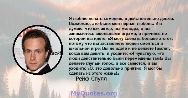 Я люблю делать комедию, я действительно делаю. Возможно, это была моя первая любовь. И я думаю, что как актер, вы молоды, и вы занимаетесь школьными играми, и причина, по которой вы идете: «Я могу сделать больше этого», 