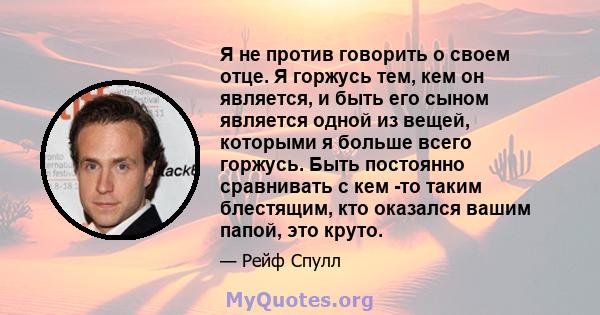 Я не против говорить о своем отце. Я горжусь тем, кем он является, и быть его сыном является одной из вещей, которыми я больше всего горжусь. Быть постоянно сравнивать с кем -то таким блестящим, кто оказался вашим