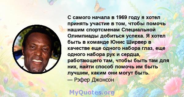 С самого начала в 1969 году я хотел принять участие в том, чтобы помочь нашим спортсменам Специальной Олимпиады добиться успеха. Я хотел быть в команде Юнис Ширвер в качестве еще одного набора глаз, еще одного набора