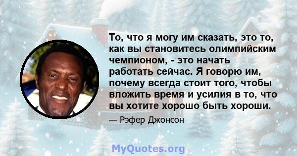 То, что я могу им сказать, это то, как вы становитесь олимпийским чемпионом, - это начать работать сейчас. Я говорю им, почему всегда стоит того, чтобы вложить время и усилия в то, что вы хотите хорошо быть хороши.