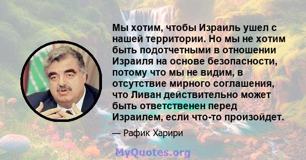 Мы хотим, чтобы Израиль ушел с нашей территории. Но мы не хотим быть подотчетными в отношении Израиля на основе безопасности, потому что мы не видим, в отсутствие мирного соглашения, что Ливан действительно может быть