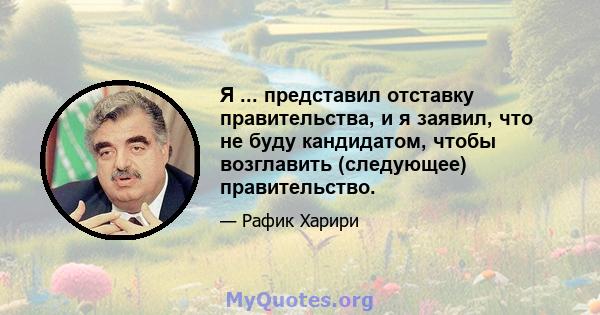 Я ... представил отставку правительства, и я заявил, что не буду кандидатом, чтобы возглавить (следующее) правительство.