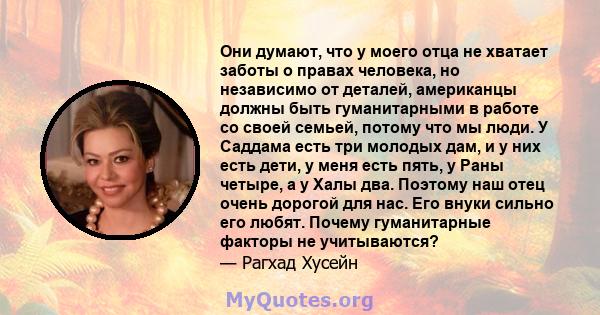 Они думают, что у моего отца не хватает заботы о правах человека, но независимо от деталей, американцы должны быть гуманитарными в работе со своей семьей, потому что мы люди. У Саддама есть три молодых дам, и у них есть 