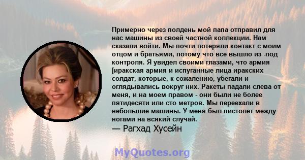 Примерно через полдень мой папа отправил для нас машины из своей частной коллекции. Нам сказали войти. Мы почти потеряли контакт с моим отцом и братьями, потому что все вышло из -под контроля. Я увидел своими глазами,