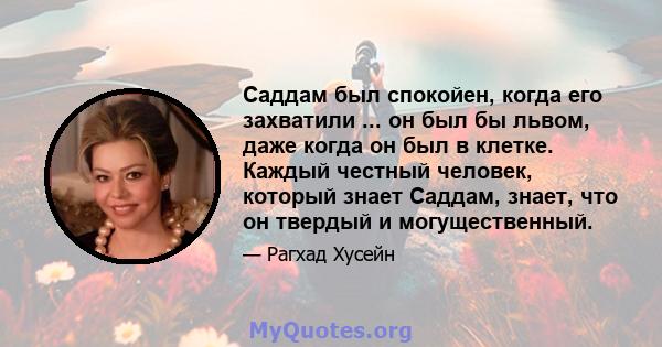 Саддам был спокойен, когда его захватили ... он был бы львом, даже когда он был в клетке. Каждый честный человек, который знает Саддам, знает, что он твердый и могущественный.