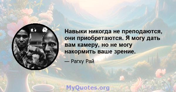 Навыки никогда не преподаются, они приобретаются. Я могу дать вам камеру, но не могу накормить ваше зрение.