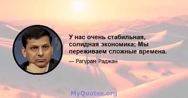 У нас очень стабильная, солидная экономика; Мы переживаем сложные времена.