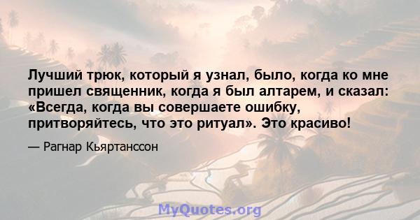 Лучший трюк, который я узнал, было, когда ко мне пришел священник, когда я был алтарем, и сказал: «Всегда, когда вы совершаете ошибку, притворяйтесь, что это ритуал». Это красиво!