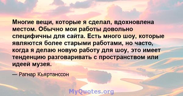 Многие вещи, которые я сделал, вдохновлена ​​местом. Обычно мои работы довольно специфичны для сайта. Есть много шоу, которые являются более старыми работами, но часто, когда я делаю новую работу для шоу, это имеет