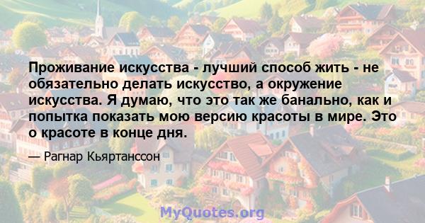 Проживание искусства - лучший способ жить - не обязательно делать искусство, а окружение искусства. Я думаю, что это так же банально, как и попытка показать мою версию красоты в мире. Это о красоте в конце дня.