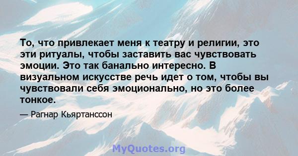 То, что привлекает меня к театру и религии, это эти ритуалы, чтобы заставить вас чувствовать эмоции. Это так банально интересно. В визуальном искусстве речь идет о том, чтобы вы чувствовали себя эмоционально, но это