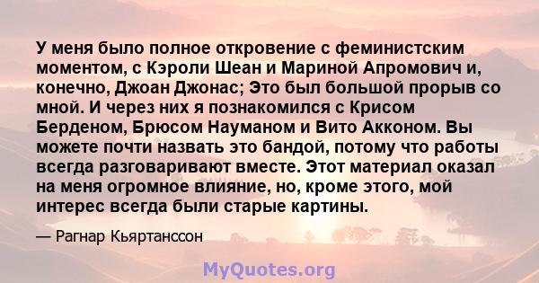 У меня было полное откровение с феминистским моментом, с Кэроли Шеан и Мариной Апромович и, конечно, Джоан Джонас; Это был большой прорыв со мной. И через них я познакомился с Крисом Берденом, Брюсом Науманом и Вито