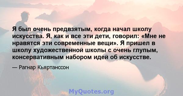 Я был очень предвзятым, когда начал школу искусства. Я, как и все эти дети, говорил: «Мне не нравятся эти современные вещи». Я пришел в школу художественной школы с очень глупым, консервативным набором идей об искусстве.