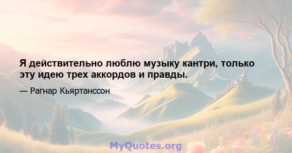 Я действительно люблю музыку кантри, только эту идею трех аккордов и правды.