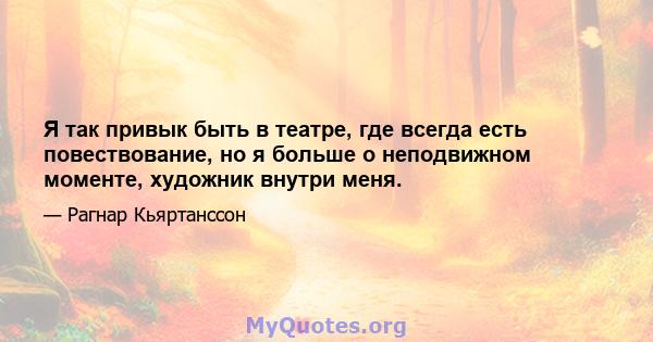 Я так привык быть в театре, где всегда есть повествование, но я больше о неподвижном моменте, художник внутри меня.