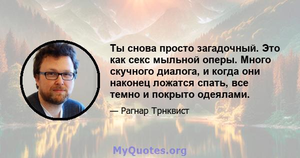 Ты снова просто загадочный. Это как секс мыльной оперы. Много скучного диалога, и когда они наконец ложатся спать, все темно и покрыто одеялами.