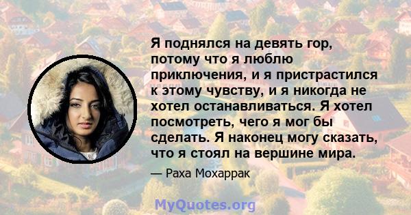 Я поднялся на девять гор, потому что я люблю приключения, и я пристрастился к этому чувству, и я никогда не хотел останавливаться. Я хотел посмотреть, чего я мог бы сделать. Я наконец могу сказать, что я стоял на