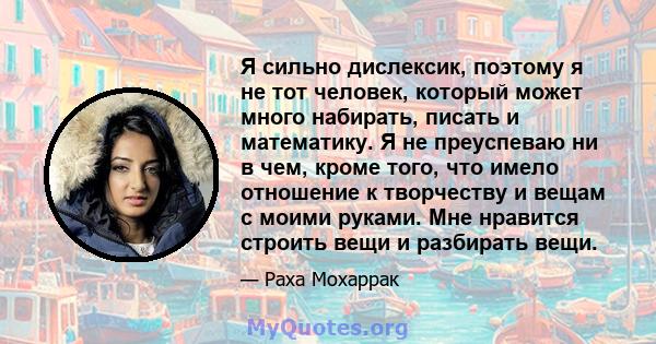 Я сильно дислексик, поэтому я не тот человек, который может много набирать, писать и математику. Я не преуспеваю ни в чем, кроме того, что имело отношение к творчеству и вещам с моими руками. Мне нравится строить вещи и 