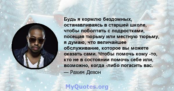 Будь я кормлю бездомных, останавливаясь в старшей школе, чтобы поболтать с подростками, посещая тюрьму или местную тюрьму, я думаю, что величайшее обслуживание, которое вы можете оказать сами. Чтобы помочь кому -то, кто 