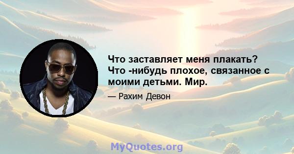 Что заставляет меня плакать? Что -нибудь плохое, связанное с моими детьми. Мир.