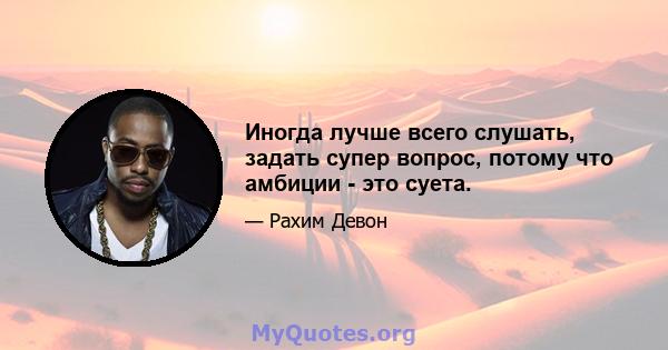 Иногда лучше всего слушать, задать супер вопрос, потому что амбиции - это суета.