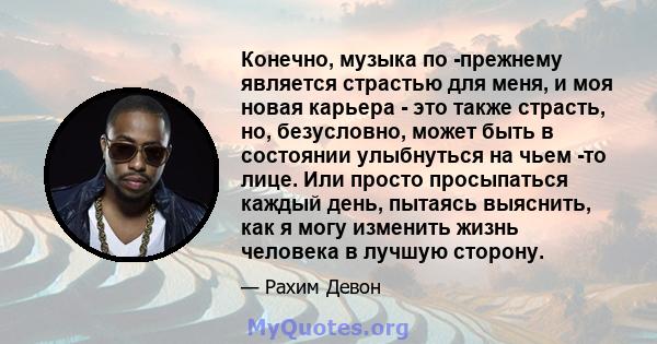 Конечно, музыка по -прежнему является страстью для меня, и моя новая карьера - это также страсть, но, безусловно, может быть в состоянии улыбнуться на чьем -то лице. Или просто просыпаться каждый день, пытаясь выяснить, 