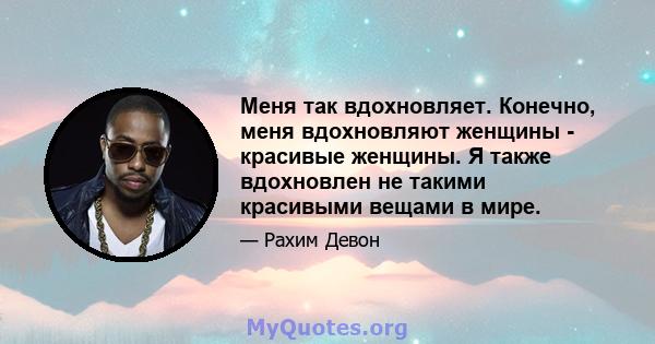 Меня так вдохновляет. Конечно, меня вдохновляют женщины - красивые женщины. Я также вдохновлен не такими красивыми вещами в мире.