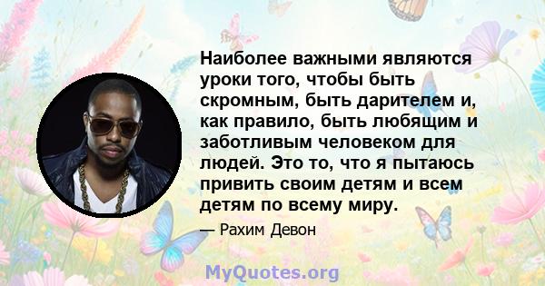 Наиболее важными являются уроки того, чтобы быть скромным, быть дарителем и, как правило, быть любящим и заботливым человеком для людей. Это то, что я пытаюсь привить своим детям и всем детям по всему миру.