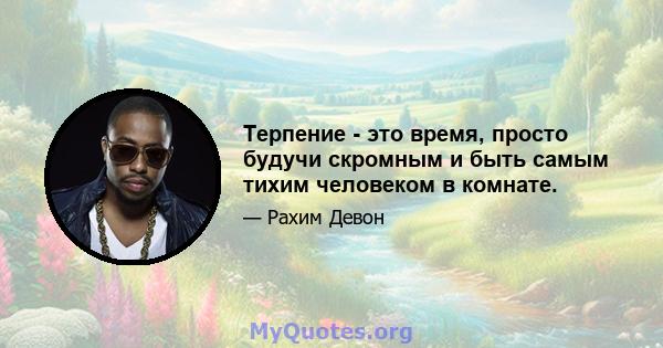 Терпение - это время, просто будучи скромным и быть самым тихим человеком в комнате.