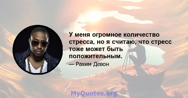 У меня огромное количество стресса, но я считаю, что стресс тоже может быть положительным.