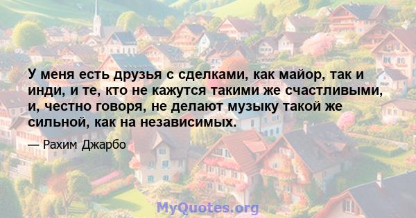 У меня есть друзья с сделками, как майор, так и инди, и те, кто не кажутся такими же счастливыми, и, честно говоря, не делают музыку такой же сильной, как на независимых.