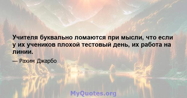 Учителя буквально ломаются при мысли, что если у их учеников плохой тестовый день, их работа на линии.