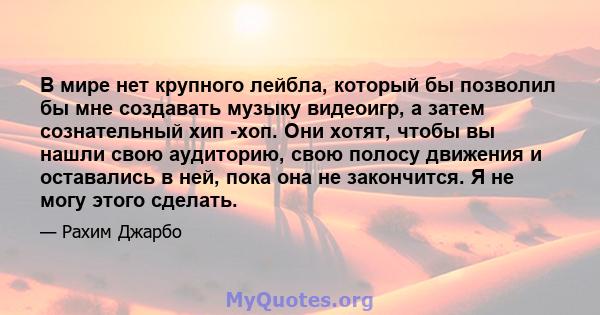 В мире нет крупного лейбла, который бы позволил бы мне создавать музыку видеоигр, а затем сознательный хип -хоп. Они хотят, чтобы вы нашли свою аудиторию, свою полосу движения и оставались в ней, пока она не закончится. 