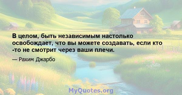 В целом, быть независимым настолько освобождает, что вы можете создавать, если кто -то не смотрит через ваши плечи.