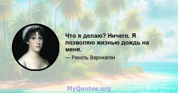 Что я делаю? Ничего. Я позволяю жизнью дождь на меня.