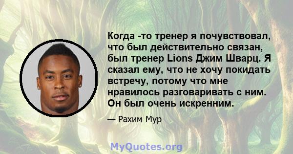 Когда -то тренер я почувствовал, что был действительно связан, был тренер Lions Джим Шварц. Я сказал ему, что не хочу покидать встречу, потому что мне нравилось разговаривать с ним. Он был очень искренним.