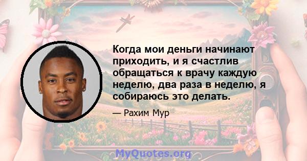 Когда мои деньги начинают приходить, и я счастлив обращаться к врачу каждую неделю, два раза в неделю, я собираюсь это делать.