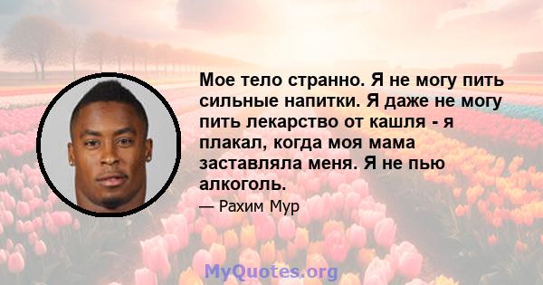 Мое тело странно. Я не могу пить сильные напитки. Я даже не могу пить лекарство от кашля - я плакал, когда моя мама заставляла меня. Я не пью алкоголь.