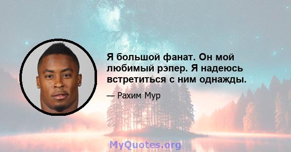 Я большой фанат. Он мой любимый рэпер. Я надеюсь встретиться с ним однажды.