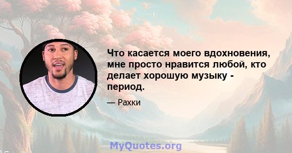 Что касается моего вдохновения, мне просто нравится любой, кто делает хорошую музыку - период.