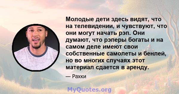 Молодые дети здесь видят, что на телевидении, и чувствуют, что они могут начать рэп. Они думают, что рэперы богаты и на самом деле имеют свои собственные самолеты и бенлей, но во многих случаях этот материал сдается в