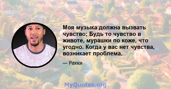 Моя музыка должна вызвать чувство; Будь то чувство в животе, мурашки по коже, что угодно. Когда у вас нет чувства, возникает проблема.